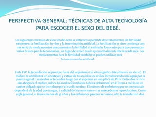 PERSPECTIVA GENERAL: TÉCNICAS DE ALTA TECNOLOGÍA PARA ESCOGER EL SEXO DEL BEBÉ.Los siguientes métodos de elección del sexo se obtienen a partir de dos tratamientos de fertilidad existentes: la fertilización in vitro y la inseminación artificial. La fertilización in vitro comienza con una serie de medicamentos que aumentan la fertilidad al estimular los ovarios para que produzcan varios óvulos para la fecundación, en lugar del único óvulo que normalmente liberas cada mes. Los medicamentos para la fertilidad también se pueden utilizar para la inseminación artificial. 	En la FIV, la fecundación se produce fuera del organismo (in vitro significa literalmente en vidrio). El médico te administra un anestésico y extrae de tus ovarios los óvulos introduciendo una aguja por la pared vaginal. Los óvulos se fecundan luego con el esperma en una placa de Petri. Entre dos y cinco días después el médico coloca los óvulos fecundados (ahora embriones) en el útero a través de un catéter delgado que se introduce por el cuello uterino. El número de embriones que se introduzcan dependerá de la edad que tengas, la calidad de los embriones y tus antecedentes reproductivos. Como regla general, si tienes menos de 35 años y los embriones parecen ser sanos, sólo te transferirán dos. 