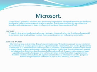 Microsort.Es una técnica que utiliza colorante para reconocer y luego separar los espermatozoides que producen hembras de los espermatozoides que producen varones. Los espermatozoides del sexo deseado se introducen directamente en el útero, por lo general mediante inseminación artificial. EFICACIA.El método tiene aproximadamente el 90 por ciento de éxito para la selección de niñas y alrededor del 74 por ciento para la selección de varones. Estos porcentajes son por embarazo y no por ciclo. SE LLEVA  A CABO.	MicroSort se basa en la premisa de que los espermatozoides "femeninos", es decir los que contienen los cromosomas X, son más grandes que los espermatozoides "masculinos", que son los que llevan los cromosomas Y. El procedimiento consiste en colocar colorante fluorescente en una muestra de semen y luego exponer los espermatozoides a un láser que ilumina el colorante. Los cromosomas X, es decir los más grandes, absorben más coloración y brillan más que los Y. Los espermatozoides son luego separados de acuerdo al supuesto sexo y el sexo preferido se transfiere al útero, generalmente mediante inseminación artificial. En algunos casos se utiliza la fertilización in vitro, que puede aumentar la probabilidad de embarazo pero es más invasiva y más costosa. 