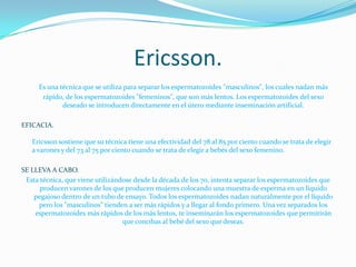 Ericsson.Es una técnica que se utiliza para separar los espermatozoides "masculinos", los cuales nadan más rápido, de los espermatozoides "femeninos", que son más lentos. Los espermatozoides del sexo deseado se introducen directamente en el útero mediante inseminación artificial. EFICACIA.Ericsson sostiene que su técnica tiene una efectividad del 78 al 85 por ciento cuando se trata de elegir a varones y del 73 al 75 por ciento cuando se trata de elegir a bebés del sexo femenino. SE LLEVA A CABO.Esta técnica, que viene utilizándose desde la década de los 70, intenta separar los espermatozoides que producen varones de los que producen mujeres colocando una muestra de esperma en un líquido pegajoso dentro de un tubo de ensayo. Todos los espermatozoides nadan naturalmente por el líquido pero los "masculinos" tienden a ser más rápidos y a llegar al fondo primero. Una vez separados los espermatozoides más rápidos de los más lentos, te inseminarán los espermatozoides que permitirán que concibas al bebé del sexo que deseas. 