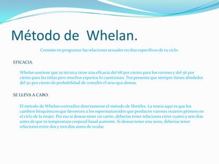 Método de  Whelan.Consiste en programar las relaciones sexuales en días específicos de tu ciclo. EFICACIA.Whelan sostiene que su técnica tiene una eficacia del 68 por ciento para los varones y del 56 por ciento para las niñas pero muchos expertos lo cuestionan. Ten presente que siempre tienes alrededor del 50 por ciento de probabilidad de concebir el sexo que deseas. SE LLEVA A CABO.El método de Whelan contradice directamente el método de Shettles. La teoría aquí es que los cambios bioquímicos que favorecen a los espermatozoides que producen varones ocurren primero en el ciclo de la mujer. Por eso si deseas tener un varón, deberías tener relaciones entre cuatro y seis días antes de que tu temperatura corporal basal aumente. Si deseas tener una nena, deberías tener relaciones entre dos y tres días antes de ovular. 