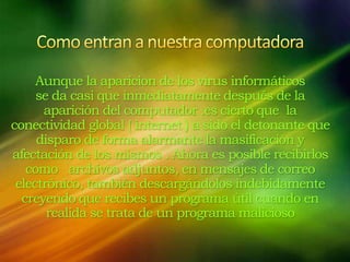 Aunque la aparicion de los virus informáticos
se da casi que inmediatamente después de la
aparición del computador .es cierto que la
conectividad global ( internet ) a sido el detonante que
disparo de forma alarmante la masificación y
afectación de los mismos . Ahora es posible recibirlos
como archivos adjuntos, en mensajes de correo
electrónico, también descargándolos indebidamente
creyendo que recibes un programa útil cuando en
realida se trata de un programa malicioso
 