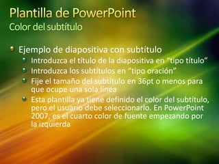 Color delsubtítulo
Ejemplo de diapositiva con subtítulo
Introduzca el título de la diapositiva en “tipo título”
Introduzca los subtítulos en “tipo oración”
Fije el tamaño del subtítulo en 36pt o menos para
que ocupe una sola línea
Esta plantilla ya tiene definido el color del subtítulo,
pero el usuario debe seleccionarlo. En PowerPoint
2007, es el cuarto color de fuente empezando por
la izquierda
 