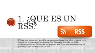 RSS es una forma muy sencilla para que puedas recibir, directamente en tu
ordenador o en una pagina web online (a través de un lector RSS)
información actualizada sobre tus páginas web favoritas, sin necesidad de
que tengas que visitarlas una a una.