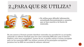  Se utiliza para difundir información
actualizada frecuentemente a usuarios
que se han suscrito a la fuente de
contenido.
De esta manera el formato permite distribuir contenidos sin necesidad de un navegador,
utilizando un software diseñado para leer estos contenidos RSS tales como el internet
Explorer, entre otros navegadores. A pesar de eso, es posible utilizar el mismo navegador
para ver los contenidos RSS. Las ultimas versiones de los principales navegadores
permiten leer los RSS sin necesidad de software adicional.