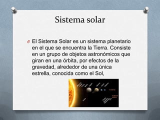 Sistema solar
O El Sistema Solar es un sistema planetario

en el que se encuentra la Tierra. Consiste
en un grupo de objetos astronómicos que
giran en una órbita, por efectos de la
gravedad, alrededor de una única
estrella, conocida como el Sol,

 