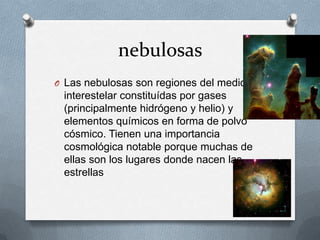 nebulosas
O Las nebulosas son regiones del medio

interestelar constituídas por gases
(principalmente hidrógeno y helio) y
elementos químicos en forma de polvo
cósmico. Tienen una importancia
cosmológica notable porque muchas de
ellas son los lugares donde nacen las
estrellas

 