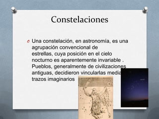 Constelaciones
O Una constelación, en astronomía, es una

agrupación convencional de
estrellas, cuya posición en el cielo
nocturno es aparentemente invariable .
Pueblos, generalmente de civilizaciones
antiguas, decidieron vincularlas mediante
trazos imaginarios

 