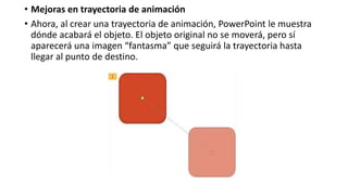 • Mejoras en trayectoria de animación
• Ahora, al crear una trayectoria de animación, PowerPoint le muestra
dónde acabará el objeto. El objeto original no se moverá, pero sí
aparecerá una imagen “fantasma” que seguirá la trayectoria hasta
llegar al punto de destino.
 