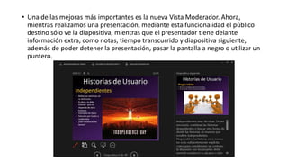 • Una de las mejoras más importantes es la nueva Vista Moderador. Ahora,
mientras realizamos una presentación, mediante esta funcionalidad el público
destino sólo ve la diapositiva, mientras que el presentador tiene delante
información extra, como notas, tiempo transcurrido y diapositiva siguiente,
además de poder detener la presentación, pasar la pantalla a negro o utilizar un
puntero.
 
