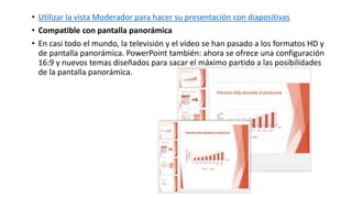 • Utilizar la vista Moderador para hacer su presentación con diapositivas
• Compatible con pantalla panorámica
• En casi todo el mundo, la televisión y el vídeo se han pasado a los formatos HD y
de pantalla panorámica. PowerPoint también: ahora se ofrece una configuración
16:9 y nuevos temas diseñados para sacar el máximo partido a las posibilidades
de la pantalla panorámica.
 