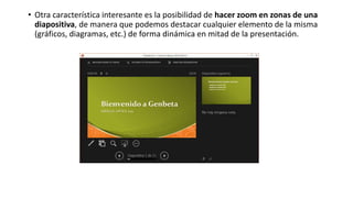 • Otra característica interesante es la posibilidad de hacer zoom en zonas de una
diapositiva, de manera que podemos destacar cualquier elemento de la misma
(gráficos, diagramas, etc.) de forma dinámica en mitad de la presentación.
 