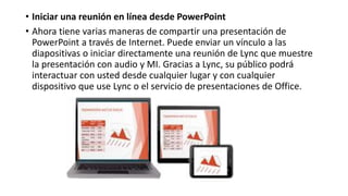 • Iniciar una reunión en línea desde PowerPoint
• Ahora tiene varias maneras de compartir una presentación de
PowerPoint a través de Internet. Puede enviar un vínculo a las
diapositivas o iniciar directamente una reunión de Lync que muestre
la presentación con audio y MI. Gracias a Lync, su público podrá
interactuar con usted desde cualquier lugar y con cualquier
dispositivo que use Lync o el servicio de presentaciones de Office.
 