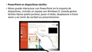 • PowerPoint en dispositivos táctiles
• Ahora puede interactuar con PowerPoint en la mayoría de
dispositivos, incluido un equipo con Windows 8. Usando gestos
táctiles típicos podrá puntear, pasar el dedo, desplazarse o hacer
zoom y así sentir de verdad sus presentaciones.
 