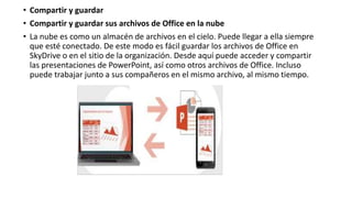 • Compartir y guardar
• Compartir y guardar sus archivos de Office en la nube
• La nube es como un almacén de archivos en el cielo. Puede llegar a ella siempre
que esté conectado. De este modo es fácil guardar los archivos de Office en
SkyDrive o en el sitio de la organización. Desde aquí puede acceder y compartir
las presentaciones de PowerPoint, así como otros archivos de Office. Incluso
puede trabajar junto a sus compañeros en el mismo archivo, al mismo tiempo.
 