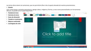 Los temas ahora vienen con variaciones, que nos permitirán afinar más el aspecto deseado de nuestras presentaciones.
• Diseñar
Usar nuevos temas y variantes panorámicos, agregar videos, imágenes y formas, y crear iconos personalizados con herramientas
eficaces, es posible con el nuevo PowerPoint.
• Pantalla de inicio:
• Variantes de tema
• Guías de alineación
• Trazado en movimiento
• Mejoras multimedia
• Cuentagotas de color
 