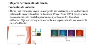 • Mejores herramientas de diseño
• Variantes de un tema
• Ahora, los temas incluyen un conjunto de variantes, como diferentes
paletas de color y familias de fuentes. PowerPoint 2013 proporciona
nuevos temas de pantalla panorámica junto con los tamaños
estándar. Elija un tema y una variante en la pantalla de inicio o en la
pestaña Diseño.
 