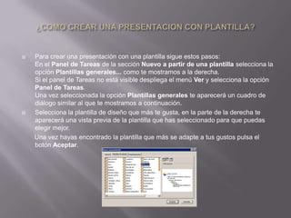    Para crear una presentación con una plantilla sigue estos pasos:
    En el Panel de Tareas de la sección Nuevo a partir de una plantilla selecciona la
    opción Plantillas generales... como te mostramos a la derecha.
    Si el panel de Tareas no está visible despliega el menú Ver y selecciona la opción
    Panel de Tareas.
    Una vez seleccionada la opción Plantillas generales te aparecerá un cuadro de
    diálogo similar al que te mostramos a continuación.
   Selecciona la plantilla de diseño que más te gusta, en la parte de la derecha te
    aparecerá una vista previa de la plantilla que has seleccionado para que puedas
    elegir mejor.
    Una vez hayas encontrado la plantilla que más se adapte a tus gustos pulsa el
    botón Aceptar.
 