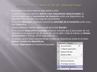 En el panel de tareas aparece algo similar a esto:
   La primera lista que aparece Aplicar a las diapositivas seleccionadas: te
    permite seleccionar el movimiento de transición entre una diapositiva y la
    siguiente. Hay una lista muy larga de movimientos.
   En la lista Velocidad: podemos indicarle la velocidad de la transición entre una y
    otra diapositiva.
   Incluso podemos insertar algún sonido de la lista Sonido:.
   En la sección Diapositiva avanzada podemos indicarle que si para pasar de una
    diapositiva a la siguiente hay de hacer clic con el ratón o bien le indicas un tiempo
    de transición (1 minuto, 00:50 segundos, etc..)
   Si quieres aplicar estas características a todas las diapositivas pulsa en el botón
    Aplicar a todas las diapositivas.
   El botón Reproducir te muestra el resultado.
 