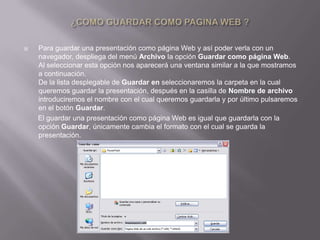    Para guardar una presentación como página Web y así poder verla con un
    navegador, despliega del menú Archivo la opción Guardar como página Web.
    Al seleccionar esta opción nos aparecerá una ventana similar a la que mostramos
    a continuación.
    De la lista desplegable de Guardar en seleccionaremos la carpeta en la cual
    queremos guardar la presentación, después en la casilla de Nombre de archivo
    introduciremos el nombre con el cual queremos guardarla y por último pulsaremos
    en el botón Guardar.
    El guardar una presentación como página Web es igual que guardarla con la
    opción Guardar, únicamente cambia el formato con el cual se guarda la
    presentación.
 