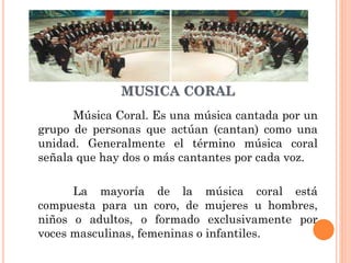 MUSICA CORAL
Música Coral. Es una música cantada por un
grupo de personas que actúan (cantan) como una
unidad. Generalmente el término música coral
señala que hay dos o más cantantes por cada voz.

La mayoría de la música coral está
compuesta para un coro, de mujeres u hombres,
niños o adultos, o formado exclusivamente por
voces masculinas, femeninas o infantiles.

 