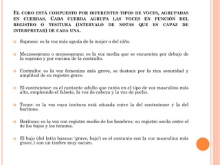 EL CORO ESTÁ COMPUESTO POR DIFERENTES TIPOS DE VOCES, AGRUPADAS
EN CUERDAS. CADA CUERDA AGRUPA LAS VOCES EN FUNCIÓN DEL
REGISTRO O TESITURA (INTERVALO DE NOTAS QUE ES CAPAZ DE
INTERPRETAR) DE CADA UNA.


Soprano: es la voz más aguda de la mujer o del niño.



Mezzosoprano o mezosoprano: es la voz media que se encuentra por debajo de
la soprano y por encima de la contralto.



Contralto: es la voz femenina más grave, se destaca por la rica sonoridad y
amplitud de su registro grave.



El contratenor: es el cantante adulto que canta en el tipo de voz masculino más
alto, empleando el falsete, la voz de cabeza y la voz de pecho.



Tenor: es la voz cuya tesitura está situada entre la del contratenor y la del
barítono.



Barítono: es la voz con registro medio de los hombres; su registro oscila entre el
de los bajos y los tenores.



El bajo (del latín bassus: ‘grave, bajo’) es el cantante con la voz masculina más
grave,1 con un timbre muy oscuro.

 
