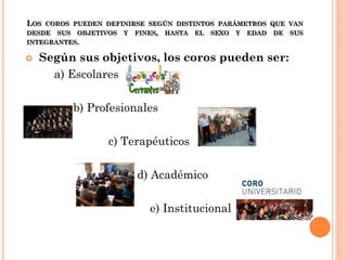 LOS COROS PUEDEN DEFINIRSE SEGÚN DISTINTOS PARÁMETROS QUE VAN
DESDE SUS OBJETIVOS Y FINES, HASTA EL SEXO Y EDAD DE SUS
INTEGRANTES.



Según sus objetivos, los coros pueden ser:
a) Escolares
b) Profesionales
c) Terapéuticos
d) Académico
e) Institucional

 