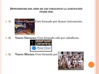 DEPENDIENDO DEL SEXO DE LOS CORALISTAS LA AGRUPACIÓN
PUEDE SER:



1)

Voces Claras: Coro formado por damas únicamente.



2)

Voces Oscuras: Coro formado sólo por caballeros.



3)

Voces Mixtas: Coro formado por damas y caballeros.

 