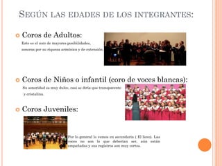 SEGÚN LAS EDADES DE LOS INTEGRANTES:


Coros de Adultos:
Este es el coro de mayores posibilidades,
sonoras por su riqueza armónica y de extensión.



Coros de Niños o infantil (coro de voces blancas):
Su sonoridad es muy dulce, casi se diría que transparente
y cristalina.



Coros Juveniles:

Por lo general lo vemos en secundaria ( El liceo). Las
voces no son lo que deberían ser, aún están
empañadas y sus registros son muy cortos.

 