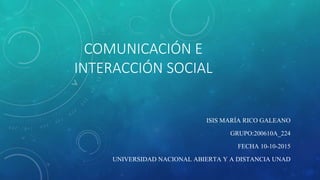 COMUNICACIÓN E
INTERACCIÓN SOCIAL
ISIS MARÍA RICO GALEANO
GRUPO:200610A_224
FECHA 10-10-2015
UNIVERSIDAD NACIONAL ABIERTA Y A DISTANCIA UNAD
 