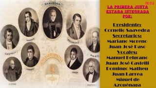 La Primera JuntaLa Primera Junta
estaba integradaestaba integrada
Por:Por: 
Presidente: 
Cornelio Saavedra 
Secretarios: 
Mariano Moreno 
Juan José Paso 
Vocales: 
Manuel Belgrano 
Juan José Castelli 
Domingo Matheu 
Juan Larrea 
Miguel de 
Azcuénaga 
MDS
 