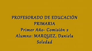PROFESORADO DE EDUCACIÓNPROFESORADO DE EDUCACIÓN
PRIMARIAPRIMARIA
Primer Año- Comisión 2Primer Año- Comisión 2
Alumno: MARQUEZ, DanielaAlumno: MARQUEZ, Daniela
SoledadSoledad
 