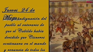 Jueves 24 deJueves 24 de
Mayo:Mayo:   
Día de indignación delDía de indignación del
pueblo al enterarse depueblo al enterarse de
que el Cabildo habíaque el Cabildo había
decidido que Cisnerosdecidido que Cisneros
continuara en el mandocontinuara en el mando
y renuncia de todos losy renuncia de todos los
MDSMDS
 