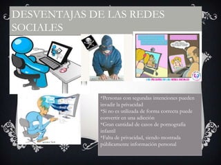 DESVENTAJAS DE LAS REDES
SOCIALES

*Personas con segundas intenciones pueden
invadir la privacidad
*Si no es utilizada de forma correcta puede
convertir en una adicción
*Gran cantidad de casos de pornografía
infantil
*Falta de privacidad, siendo mostrada
públicamente información personal

 