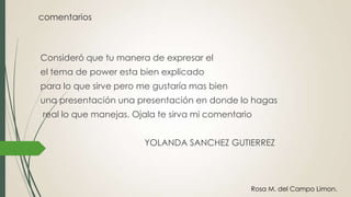 comentarios
Consideró que tu manera de expresar el
el tema de power esta bien explicado
para lo que sirve pero me gustaría mas bien
una presentación una presentación en donde lo hagas
real lo que manejas. Ojala te sirva mi comentario
YOLANDA SANCHEZ GUTIERREZ
Rosa M. del Campo Limon.
 