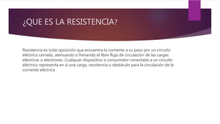 ¿QUE ES LA RESISTENCIA?
Resistencia es toda oposición que encuentra la corriente a su paso por un circuito
eléctrico cerrado, atenuando o frenando el libre flujo de circulación de las cargas
eléctricas o electrones. Cualquier dispositivo o consumidor conectado a un circuito
eléctrico representa en sí una carga, resistencia u obstáculo para la circulación de la
corriente eléctrica
 