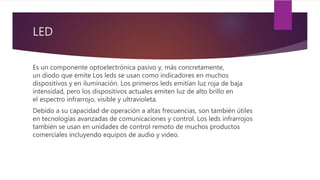 LED
Es un componente optoelectrónica pasivo y, más concretamente,
un diodo que emite Los leds se usan como indicadores en muchos
dispositivos y en iluminación. Los primeros leds emitían luz roja de baja
intensidad, pero los dispositivos actuales emiten luz de alto brillo en
el espectro infrarrojo, visible y ultravioleta.
Debido a su capacidad de operación a altas frecuencias, son también útiles
en tecnologías avanzadas de comunicaciones y control. Los leds infrarrojos
también se usan en unidades de control remoto de muchos productos
comerciales incluyendo equipos de audio y video.
 