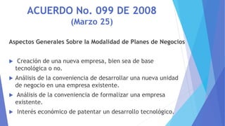 ACUERDO No. 099 DE 2008
(Marzo 25)
Aspectos Generales Sobre la Modalidad de Planes de Negocios
 Creación de una nueva emp...