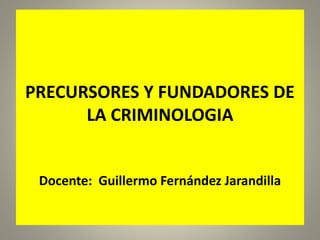 PRECURSORES Y FUNDADORES DE
LA CRIMINOLOGIA
Docente: Guillermo Fernández Jarandilla
 