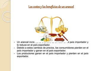 Los costes y los beneficios de un arancel
- Un arancel incrementa el precio de un bien en el país importador y
lo reduce en el país exportador.
- Debido a estos cambios de precios, los consumidores pierden en el
país importador y ganan en el país exportador.
- Los productores ganan en el país importador y pierden en el país
exportador.
 