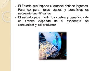 - El Estado que impone el arancel obtiene ingresos.
Para comparar esos costes y beneficios es
necesario cuantificarlos.
- El método para medir los costes y beneficios de
un arancel depende de el excedente del
consumidor y del productor.
 