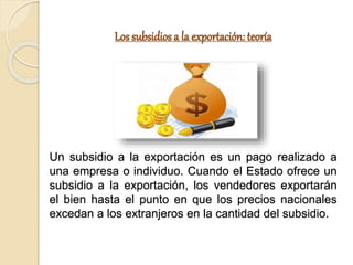 Los subsidios a la exportación: teoría
Un subsidio a la exportación es un pago realizado a
una empresa o individuo. Cuando el Estado ofrece un
subsidio a la exportación, los vendedores exportarán
el bien hasta el punto en que los precios nacionales
excedan a los extranjeros en la cantidad del subsidio.
 