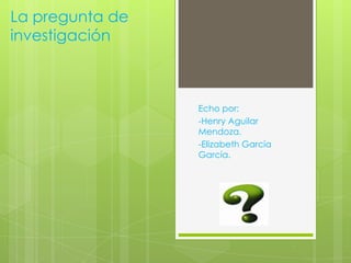 La pregunta de
investigación
Echo por:
-Henry Aguilar
Mendoza.
-Elizabeth García
García.
7e.
 