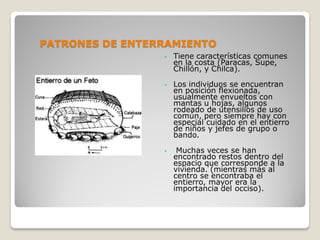PATRONES DE ENTERRAMIENTO
• Tiene características comunes
en la costa (Paracas, Supe,
Chillón, y Chilca).
• Los individuos se encuentran
en posición flexionada,
usualmente envueltos con
mantas u hojas, algunos
rodeado de utensilios de uso
común, pero siempre hay con
especial cuidado en el entierro
de niños y jefes de grupo o
bando.
• Muchas veces se han
encontrado restos dentro del
espacio que corresponde a la
vivienda. (mientras más al
centro se encontraba el
entierro, mayor era la
importancia del occiso).
 