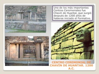 CENTRO CEREMONIAL DE
CHAVÍN DE HUANTAR. 1200
A.C.
Uno de los más importantes
Centros Ceremoniales fue
Chavín de Huantar, que surgió
después de 1200 años de
haberse iniciado el Formativo.
 