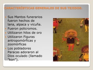 CARACTERÍSTICAS GENERALES DE SUS TEJIDOS.
 Sus Mantos funerarios
fueron hechos de
lana, alpaca y vicuña.
 Fueron policromos.
 Utilizaron hilos de oro
 Utilizaron Figuras
antropomórficas y
zoomórficas
 Los pobladores
Paracas adoraron al
Dios oculado (llamado
"kon").
 
