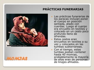 PRÁCTICAS FUNERARIAS
MOMIAS
 Las prácticas funerarias de
los paracas incluían poner
el cuerpo en posición
sentada, atado con
cuerdas. Luego el cuerpo
era envuelto en textiles y
colocado en un cesto poco
profundo lleno de
ofrendas.
 Estos cestos eran
envueltos en textiles a su
vez y colocados en las
tumbas subterráneas.
 Con el tiempo, estas
tumbas podían contener
hasta 40 momias,
probablemente la mayoría
de ellas eran de personas
de linajes afiliados.
 