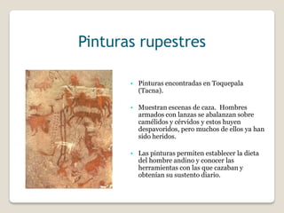 Pinturas rupestres
• Pinturas encontradas en Toquepala
(Tacna).
• Muestran escenas de caza. Hombres
armados con lanzas se abalanzan sobre
camélidos y cérvidos y estos huyen
despavoridos, pero muchos de ellos ya han
sido heridos.
• Las pinturas permiten establecer la dieta
del hombre andino y conocer las
herramientas con las que cazaban y
obtenían su sustento diario.
 