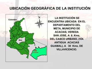 UBICACIÓN GEOGRÁFICA DE LA INSTITUCIÓN LA INSTITUCIÓN SE ENCUENTRA UBICADA  EN EL  DEPARTAMENTO DEL  META, MUNICIPIO DE  ACACIAS, VEREDA  SAN JOSE, A  6  Kms.  DEL CASCO URBANO, (VÍA  ANTIGUA  ACACIAS  GUAMAL), A  30  Kms. DE  VILLAVICENCIO.  