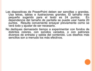 Las diapositivas de PowerPoint deben ser sencillas y grandes. 
Usa letras, tablas e ilustraciones grandes. El tamaño más 
pequeño sugerido para el texto es 24 puntos. En 
dependencia del tamaño de pantalla se puede usar hasta 20 
puntos. Resulta conveniente ensayar previamente como se 
verá todo y ajustar de ser necesario. 
No dediques demasiado tiempo a experimentar con fondos de 
distintos colores, con sonidos variados, o con patrones 
diversos de entrada y salida del contenido. Los diseños más 
sencillos son a menudo los más efectivos. 
 
