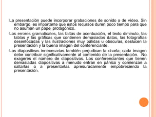La presentación puede incorporar grabaciones de sonido o de vídeo. Sin 
embargo, es importante que estos recursos duren poco tiempo para que 
no asuman un papel protagónico. 
Los errores gramaticales, las faltas de acentuación, el texto diminuto, las 
tablas y las gráficas que contienen demasiados datos, las fotografías 
desenfocadas y las ilustraciones muy pálidas u obscuras, deslucen la 
presentación y la buena imagen del conferenciante. 
Las diapositivas innecesarias también perjudican la charla; cada imagen 
debe contribuir significativamente al contenido de la presentación. No 
exageres el número de diapositivas. Los conferenciantes que tienen 
demasiadas diapositivas a menudo entran en pánico y comienzan a 
saltarlas o a presentarlas apresuradamente empobreciendo la 
presentación. 
 